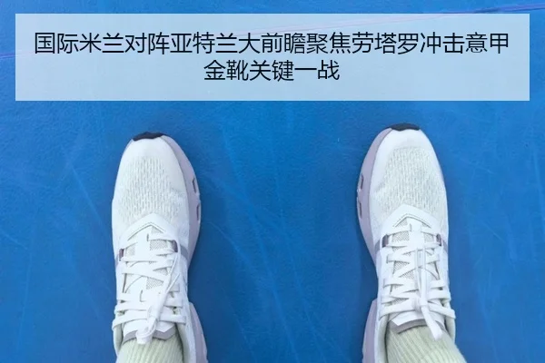 国际米兰对阵亚特兰大前瞻聚焦劳塔罗冲击意甲金靴关键一战